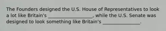 The Founders designed the U.S. House of Representatives to look a lot like Britain's ___________________, while the U.S. Senate was designed to look something like Britain's ________________.