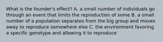 What is the founder's effect? A. a small number of individuals go through an event that limits the reproduction of some B. a small number of a population separates from the big group and moves away to reproduce somewhere else C. the environment favoring a specific genotype and allowing it to reproduce