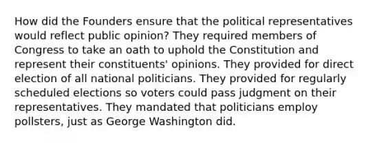 How did the Founders ensure that the political representatives would reflect public opinion? They required members of Congress to take an oath to uphold the Constitution and represent their constituents' opinions. They provided for direct election of all national politicians. They provided for regularly scheduled elections so voters could pass judgment on their representatives. They mandated that politicians employ pollsters, just as George Washington did.