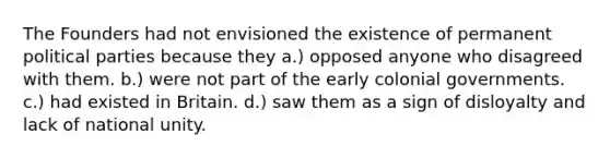 The Founders had not envisioned the existence of permanent political parties because they a.) opposed anyone who disagreed with them. b.) were not part of the early colonial governments. c.) had existed in Britain. d.) saw them as a sign of disloyalty and lack of national unity.