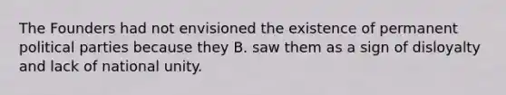 The Founders had not envisioned the existence of permanent political parties because they B. saw them as a sign of disloyalty and lack of national unity.