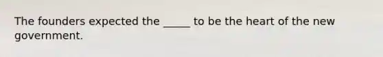 The founders expected the _____ to be the heart of the new government.