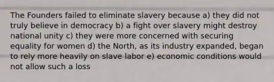 The Founders failed to eliminate slavery because a) they did not truly believe in democracy b) a fight over slavery might destroy national unity c) they were more concerned with securing equality for women d) the North, as its industry expanded, began to rely more heavily on slave labor e) economic conditions would not allow such a loss