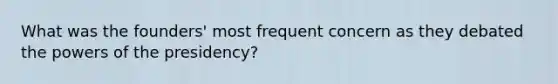 What was the founders' most frequent concern as they debated the powers of the presidency?