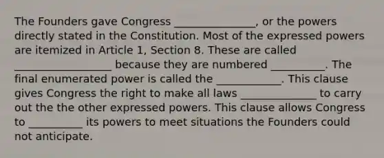 The Founders gave Congress _______________, or the powers directly stated in the Constitution. Most of the expressed powers are itemized in Article 1, Section 8. These are called __________________ because they are numbered __________. The final enumerated power is called the ____________. This clause gives Congress the right to make all laws ______________ to carry out the the other expressed powers. This clause allows Congress to __________ its powers to meet situations the Founders could not anticipate.