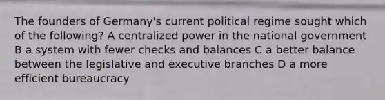 The founders of Germany's current political regime sought which of the following? A centralized power in the national government B a system with fewer checks and balances C a better balance between the legislative and executive branches D a more efficient bureaucracy