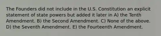 The Founders did not include in the U.S. Constitution an explicit statement of state powers but added it later in A) the Tenth Amendment. B) the Second Amendment. C) None of the above. D) the Seventh Amendment. E) the Fourteenth Amendment.