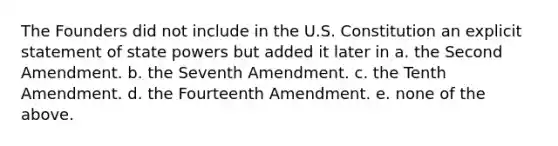 The Founders did not include in the U.S. Constitution an explicit statement of state powers but added it later in a. the Second Amendment. b. the Seventh Amendment. c. the Tenth Amendment. d. the Fourteenth Amendment. e. none of the above.