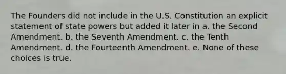 The Founders did not include in the U.S. Constitution an explicit statement of state powers but added it later in a. the Second Amendment. b. the Seventh Amendment. c. the Tenth Amendment. d. the Fourteenth Amendment. e. None of these choices is true.