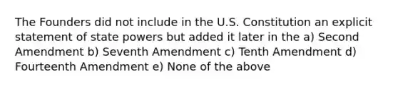 The Founders did not include in the U.S. Constitution an explicit statement of state powers but added it later in the a) Second Amendment b) Seventh Amendment c) Tenth Amendment d) Fourteenth Amendment e) None of the above