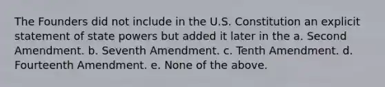 The Founders did not include in the U.S. Constitution an explicit statement of state powers but added it later in the a. Second Amendment. b. Seventh Amendment. c. Tenth Amendment. d. Fourteenth Amendment. e. None of the above.