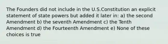 The Founders did not include in the U.S.Constitution an explicit statement of state powers but added it later in: a) the second Amendment b) the seventh Amendment c) the Tenth Amendment d) the Fourteenth Amendment e) None of these choices is true