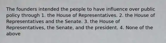 The founders intended the people to have influence over public policy through 1. the House of Representatives. 2. the House of Representatives and the Senate. 3. the House of Representatives, the Senate, and the president. 4. None of the above