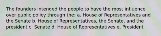 The founders intended the people to have the most influence over public policy through the: a. House of Representatives and the Senate b. House of Representatives, the Senate, and the president c. Senate d. House of Representatives e. President