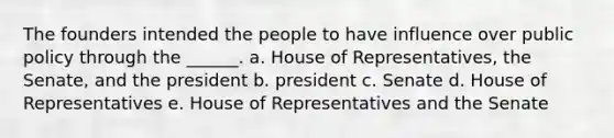 The founders intended the people to have influence over public policy through the ______. a. House of Representatives, the Senate, and the president b. president c. Senate d. House of Representatives e. House of Representatives and the Senate