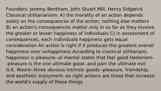 Founders: Jeremy Bentham, John Stuart Mill, Henry Sidgwick Classical utilitarianism: A) the morality of an action depends solely on the consequences of the action; nothing else matters B) an action's consequences matter only in so far as they involve the greater or lesser happiness of individuals C) in assessment of consequences, each individuals happiness gets equal consideration An action is right if it produces the greatest overall happiness over unhappiness According to classical utilitarians, happiness is pleasure--al mental states that feel good Hedonism--pleasure is the one ultimate good--and pain the ultimate evil G.E. Moore--three obvious intrinsic goods--pleasure, friendship, and aesthetic enjoyment--so right actions are those that increase the world's supply of these things