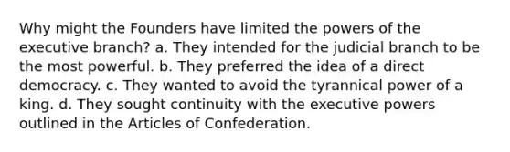 Why might the Founders have limited the powers of the executive branch? a. They intended for the judicial branch to be the most powerful. b. They preferred the idea of a direct democracy. c. They wanted to avoid the tyrannical power of a king. d. They sought continuity with the executive powers outlined in the Articles of Confederation.