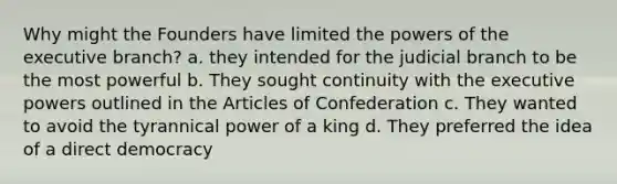 Why might the Founders have limited the powers of the executive branch? a. they intended for the judicial branch to be the most powerful b. They sought continuity with the executive powers outlined in the Articles of Confederation c. They wanted to avoid the tyrannical power of a king d. They preferred the idea of a direct democracy