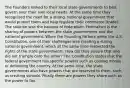 The Founders looked to their local state governments to best govern over their own local needs. At the same time they recognized the need for a strong, national government that would protect them and help regulate their commerce (trade). The solution was the balance of federalism. Federalism is the sharing of powers between the state governments and the national government. When the Founding Fathers wrote the U.S. Constitution, one of their challenges was creating a strong national government, which at the same time respected the rights of the state governments. How did they ensure that one did not trample onto the other? The Constitution states that the federal government has specific powers such as coining money or defending the country. At the same time, the state governments also have powers that are reserved to them, such as creating schools. Finally there are powers they share such as the power to tax.