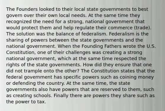 The Founders looked to their local state governments to best govern over their own local needs. At the same time they recognized the need for a strong, national government that would protect them and help regulate their commerce (trade). The solution was the balance of federalism. Federalism is the sharing of powers between the state governments and the national government. When the Founding Fathers wrote the U.S. Constitution, one of their challenges was creating a strong national government, which at the same time respected the rights of the state governments. How did they ensure that one did not trample onto the other? The Constitution states that the federal government has specific powers such as coining money or defending the country. At the same time, the state governments also have powers that are reserved to them, such as creating schools. Finally there are powers they share such as the power to tax.