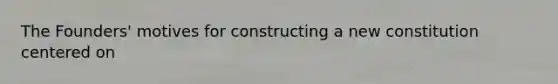 The Founders' motives for constructing a new constitution centered on
