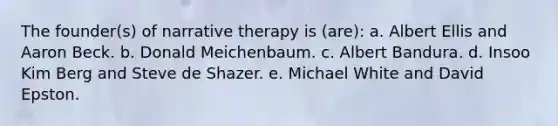 The founder(s) of narrative therapy is (are): a. Albert Ellis and Aaron Beck. b. Donald Meichenbaum. c. Albert Bandura. d. Insoo Kim Berg and Steve de Shazer. e. Michael White and David Epston.