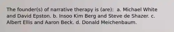 The founder(s) of narrative therapy is (are): ​ a. ​Michael White and David Epston. b. ​Insoo Kim Berg and Steve de Shazer. c. ​Albert Ellis and Aaron Beck. d. ​Donald Meichenbaum.