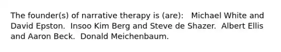 The founder(s) of narrative therapy is (are): ​ ​ Michael White and David Epston. ​ Insoo Kim Berg and Steve de Shazer. ​ Albert Ellis and Aaron Beck. ​ Donald Meichenbaum.