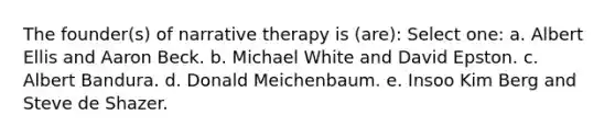 The founder(s) of narrative therapy is (are): Select one: a. Albert Ellis and Aaron Beck. b. Michael White and David Epston. c. Albert Bandura. d. Donald Meichenbaum. e. Insoo Kim Berg and Steve de Shazer.