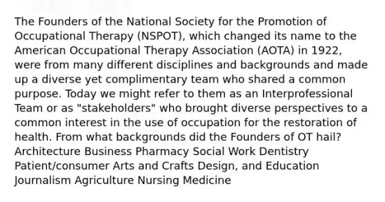 The Founders of the National Society for the Promotion of Occupational Therapy (NSPOT), which changed its name to the American Occupational Therapy Association (AOTA) in 1922, were from many different disciplines and backgrounds and made up a diverse yet complimentary team who shared a common purpose. Today we might refer to them as an Interprofessional Team or as "stakeholders" who brought diverse perspectives to a common interest in the use of occupation for the restoration of health. From what backgrounds did the Founders of OT hail? Architecture Business Pharmacy Social Work Dentistry Patient/consumer Arts and Crafts Design, and Education Journalism Agriculture Nursing Medicine