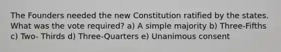 The Founders needed the new Constitution ratified by the states. What was the vote required? a) A simple majority b) Three-Fifths c) Two- Thirds d) Three-Quarters e) Unanimous consent