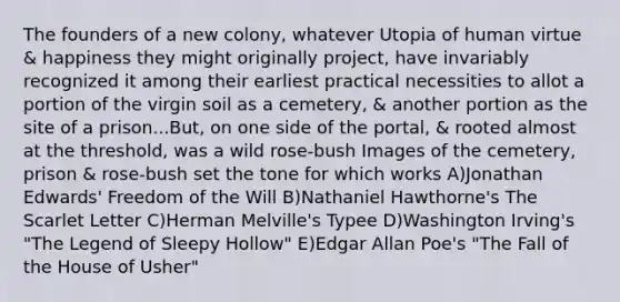 The founders of a new colony, whatever Utopia of human virtue & happiness they might originally project, have invariably recognized it among their earliest practical necessities to allot a portion of the virgin soil as a cemetery, & another portion as the site of a prison...But, on one side of the portal, & rooted almost at the threshold, was a wild rose-bush Images of the cemetery, prison & rose-bush set the tone for which works A)Jonathan Edwards' Freedom of the Will B)Nathaniel Hawthorne's The Scarlet Letter C)Herman Melville's Typee D)Washington Irving's "The Legend of Sleepy Hollow" E)Edgar Allan Poe's "The Fall of the House of Usher"