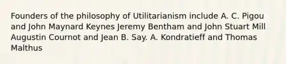 Founders of the philosophy of Utilitarianism include A. C. Pigou and John Maynard Keynes Jeremy Bentham and John Stuart Mill Augustin Cournot and Jean B. Say. A. Kondratieff and Thomas Malthus