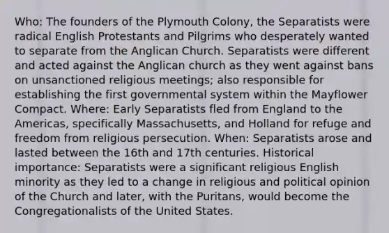 Who: The founders of the Plymouth Colony, the Separatists were radical English Protestants and Pilgrims who desperately wanted to separate from the Anglican Church. Separatists were different and acted against the Anglican church as they went against bans on unsanctioned religious meetings; also responsible for establishing the first governmental system within the Mayflower Compact. Where: Early Separatists fled from England to the Americas, specifically Massachusetts, and Holland for refuge and freedom from religious persecution. When: Separatists arose and lasted between the 16th and 17th centuries. Historical importance: Separatists were a significant religious English minority as they led to a change in religious and political opinion of the Church and later, with the Puritans, would become the Congregationalists of the United States.