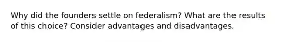 Why did the founders settle on federalism? What are the results of this choice? Consider advantages and disadvantages.