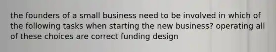 the founders of a small business need to be involved in which of the following tasks when starting the new business? operating all of these choices are correct funding design