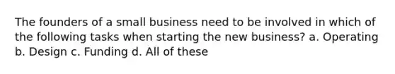 The founders of a small business need to be involved in which of the following tasks when starting the new business? a. Operating b. Design c. Funding d. All of these