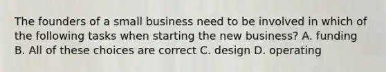 The founders of a small business need to be involved in which of the following tasks when starting the new business? A. funding B. All of these choices are correct C. design D. operating