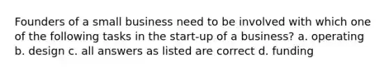 Founders of a small business need to be involved with which one of the following tasks in the start-up of a business? a. operating b. design c. all answers as listed are correct d. funding