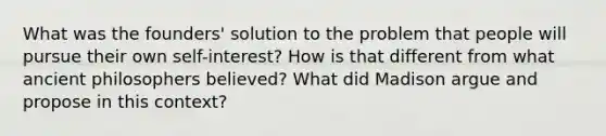 What was the founders' solution to the problem that people will pursue their own self-interest? How is that different from what ancient philosophers believed? What did Madison argue and propose in this context?