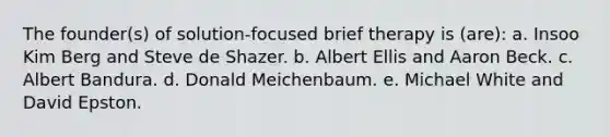 The founder(s) of solution-focused brief therapy is (are): a. Insoo Kim Berg and Steve de Shazer. b. Albert Ellis and Aaron Beck. c. Albert Bandura. d. Donald Meichenbaum. e. Michael White and David Epston.