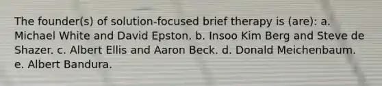 The founder(s) of solution-focused brief therapy is (are): a. Michael White and David Epston. b. Insoo Kim Berg and Steve de Shazer. c. Albert Ellis and Aaron Beck. d. Donald Meichenbaum. e. Albert Bandura.