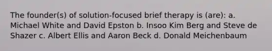 The founder(s) of solution-focused brief therapy is (are): a. Michael White and David Epston b. Insoo Kim Berg and Steve de Shazer c. Albert Ellis and Aaron Beck d. Donald Meichenbaum