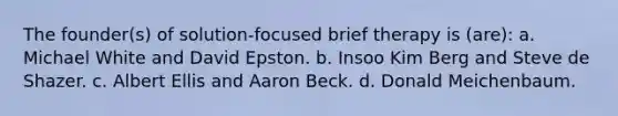 The founder(s) of solution-focused brief therapy is (are):​ a. ​Michael White and David Epston. b. ​Insoo Kim Berg and Steve de Shazer. c. ​Albert Ellis and <a href='https://www.questionai.com/knowledge/kDgB4mAGov-aaron-beck' class='anchor-knowledge'>aaron beck</a>. d. ​Donald Meichenbaum.