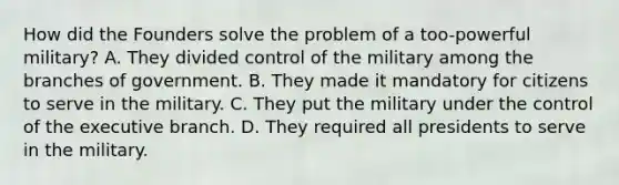 How did the Founders solve the problem of a too-powerful military? A. They divided control of the military among the branches of government. B. They made it mandatory for citizens to serve in the military. C. They put the military under the control of the executive branch. D. They required all presidents to serve in the military.