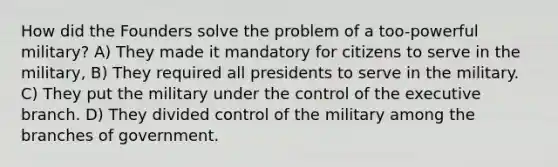 How did the Founders solve the problem of a too-powerful military? A) They made it mandatory for citizens to serve in the military, B) They required all presidents to serve in the military. C) They put the military under the control of the executive branch. D) They divided control of the military among the branches of government.