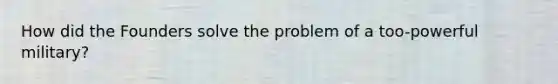 How did the Founders solve the problem of a too-powerful military?