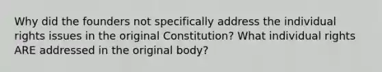 Why did the founders not specifically address the individual rights issues in the original Constitution? What individual rights ARE addressed in the original body?