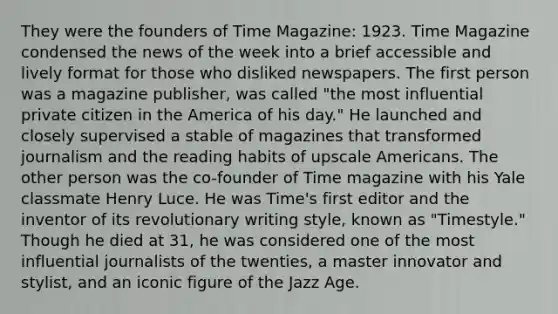 They were the founders of Time Magazine: 1923. Time Magazine condensed the news of the week into a brief accessible and lively format for those who disliked newspapers. The first person was a magazine publisher, was called "the most influential private citizen in the America of his day." He launched and closely supervised a stable of magazines that transformed journalism and the reading habits of upscale Americans. The other person was the co-founder of Time magazine with his Yale classmate Henry Luce. He was Time's first editor and the inventor of its revolutionary writing style, known as "Timestyle." Though he died at 31, he was considered one of the most influential journalists of the twenties, a master innovator and stylist, and an iconic figure of the Jazz Age.