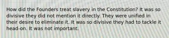 How did the Founders treat slavery in the Constitution? It was so divisive they did not mention it directly. They were unified in their desire to eliminate it. It was so divisive they had to tackle it head-on. It was not important.